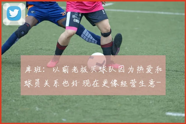 库班：以前老板买球队因为热爱和球员关系也好 现在更像经营生意