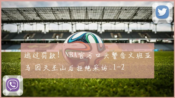 逃过罚款！NBA官方口头警告文班亚马 因天王山后拒绝采访_1