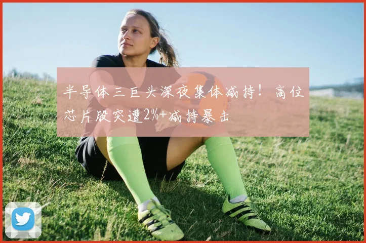 半导体三巨头深夜集体减持！高位芯片股突遭2%+减持暴击
