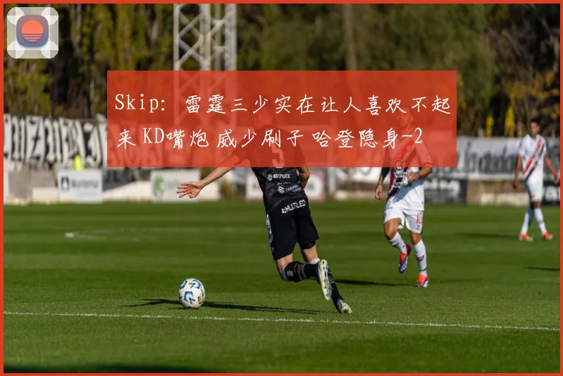 Skip:雷霆三少实在让人喜欢不起来 KD嘴炮 威少刷子 哈登隐身