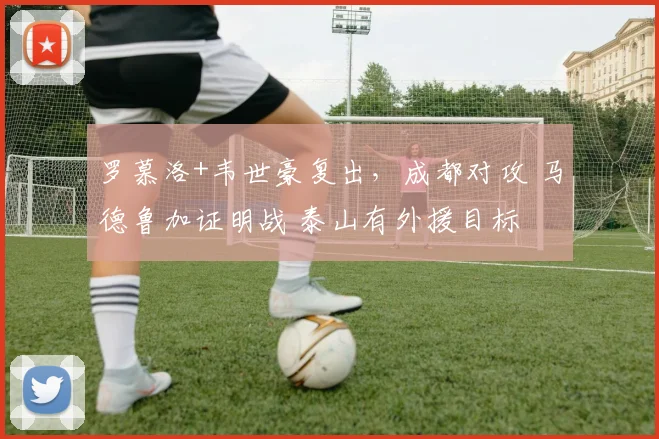 罗慕洛+韦世豪复出，成都对攻 马德鲁加证明战 泰山有外援目标