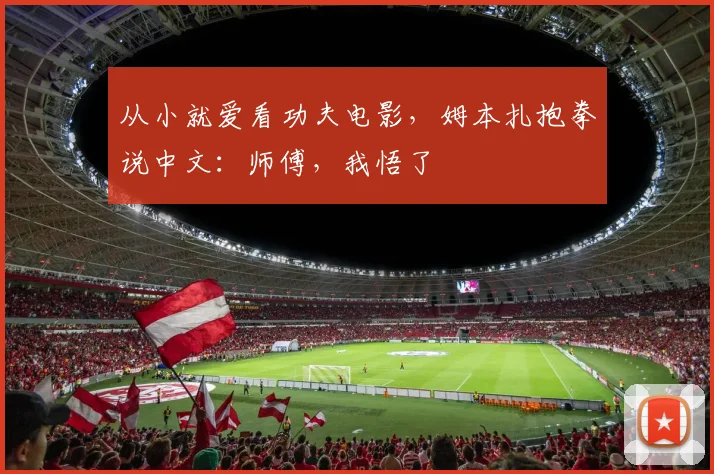 从小就爱看功夫电影,姆本扎抱拳说中文:师傅,我悟了