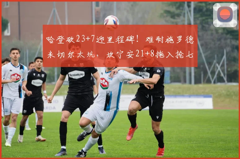 哈登砍23+7迎里程碑！难耐施罗德米切尔太坑，坎宁安21+8拖入抢七_1
