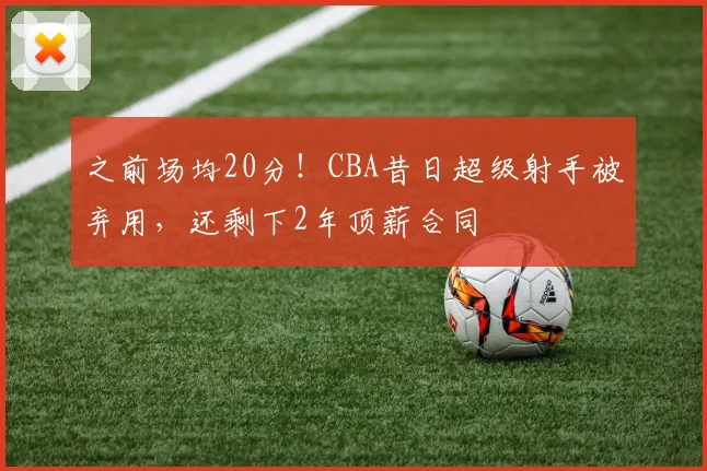 之前场均20分！CBA昔日超级射手被弃用，还剩下2年顶薪合同