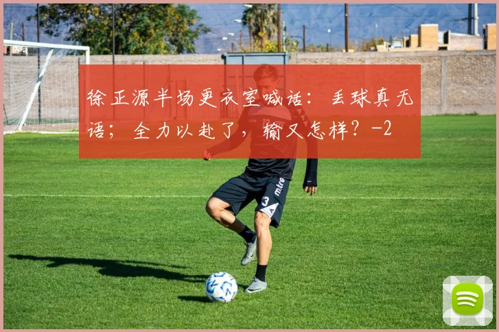 徐正源半场更衣室喊话：丢球真无语；全力以赴了，输又怎样？