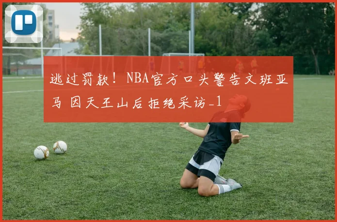 逃过罚款！NBA官方口头警告文班亚马 因天王山后拒绝采访_1