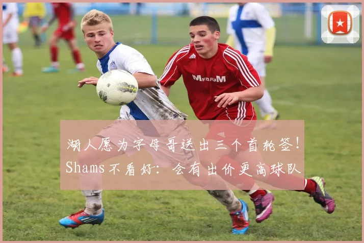 湖人愿为字母哥送出三个首轮签！Shams不看好：会有出价更高球队