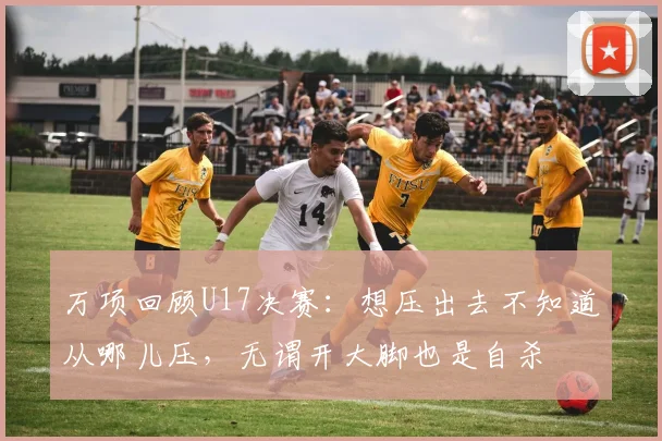 万项回顾U17决赛：想压出去不知道从哪儿压，无谓开大脚也是自杀