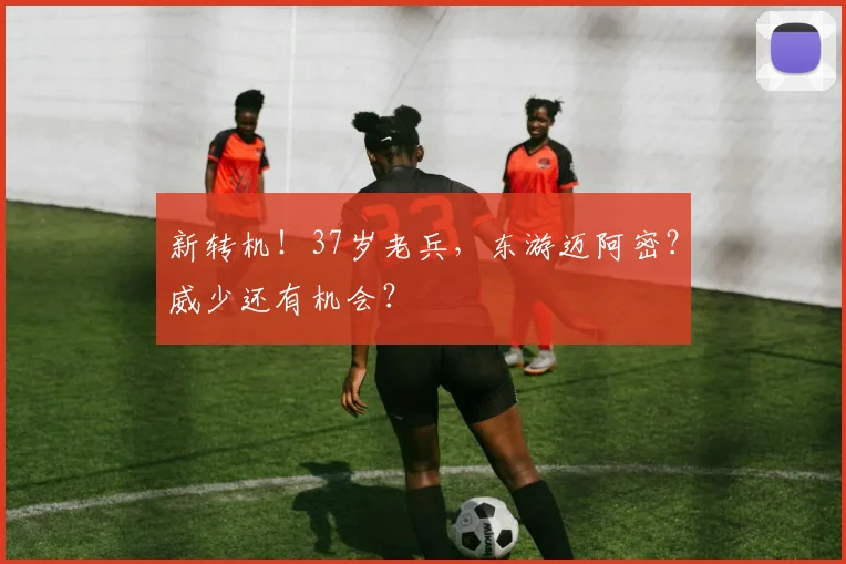 新转机！37岁老兵，东游迈阿密？威少还有机会？