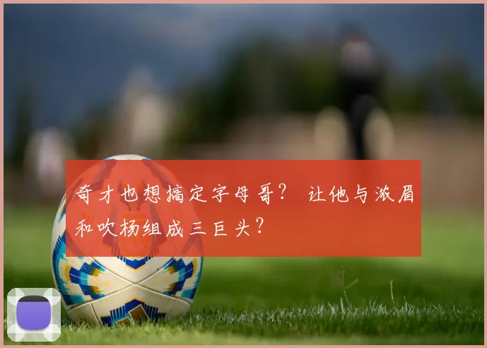 奇才也想搞定字母哥？ 让他与浓眉和吹杨组成三巨头？