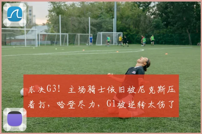 东决G3！主场骑士依旧被尼克斯压着打，哈登尽力，G1被逆转太伤了