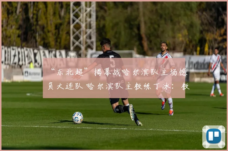 “东北超”揭幕战哈尔滨队主场憾负大连队 哈尔滨队主教练丁冰：教练团队负主要责任