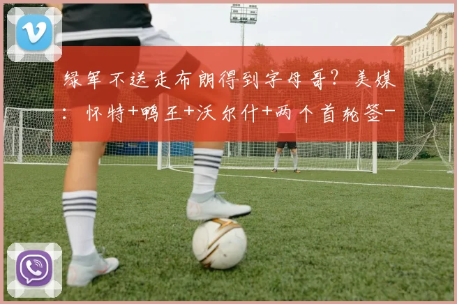 绿军不送走布朗得到字母哥?美媒:怀特+鸭王+沃尔什+两个首轮签