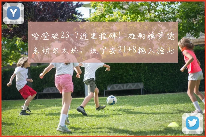 哈登砍23+7迎里程碑！难耐施罗德米切尔太坑，坎宁安21+8拖入抢七_1
