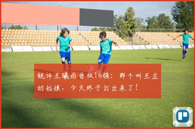 锐评王曦雨晋级16强：那个叫王左的姑娘，今天终于打出来了！