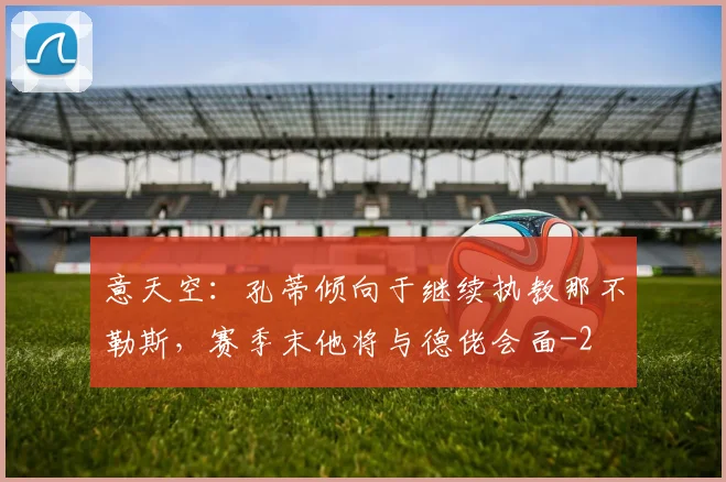 意天空:孔蒂倾向于继续执教那不勒斯,赛季末他将与德佬会面