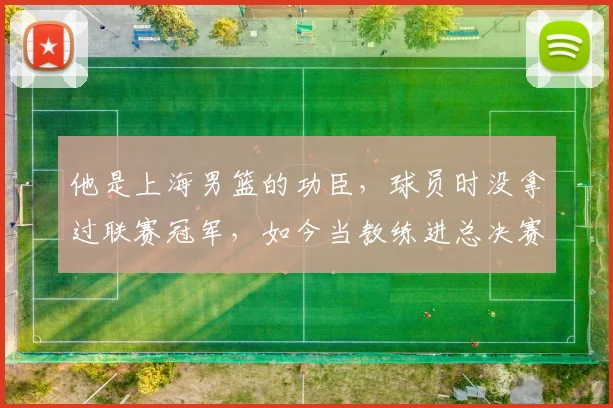 他是上海男篮的功臣,球员时没拿过联赛冠军,如今当教练进总决赛