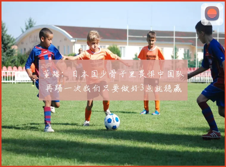 董路：日本国少骨子里畏惧中国队 再踢一次我们只要做好3点就稳赢