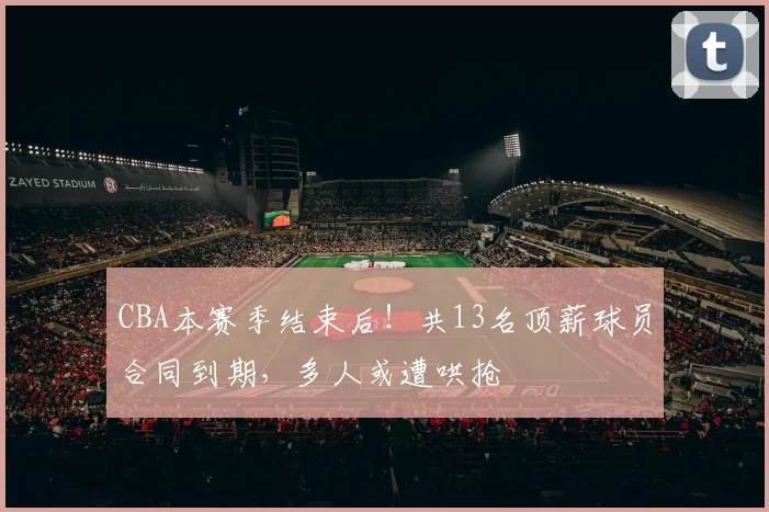 CBA本赛季结束后！共13名顶薪球员合同到期，多人或遭哄抢