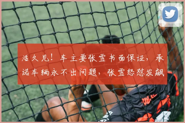 活久见！车主要张雪书面保证，承诺车辆永不出问题，张雪怒怼发飙