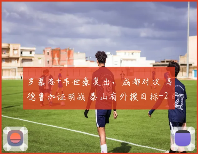 罗慕洛+韦世豪复出，成都对攻 马德鲁加证明战 泰山有外援目标
