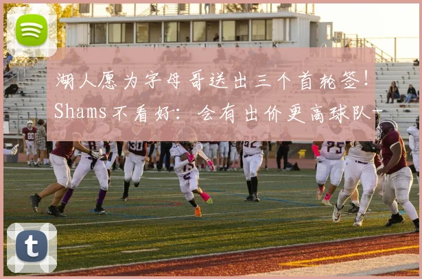 湖人愿为字母哥送出三个首轮签！Shams不看好：会有出价更高球队