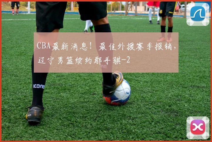 CBA最新消息!最佳外援赛季报销,辽宁男篮续约鄢手骐