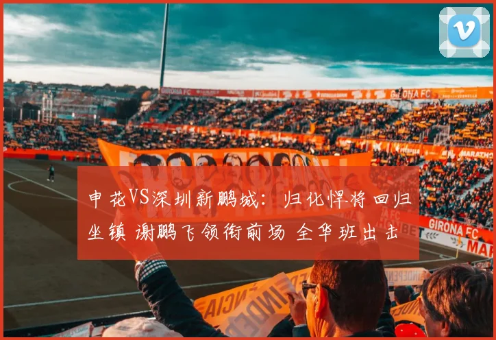 申花VS深圳新鹏城：归化悍将回归坐镇 谢鹏飞领衔前场 全华班出击