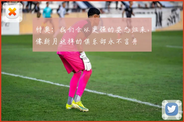 特奥：我们会以更强的姿态归来，像新月这样的俱乐部永不言弃