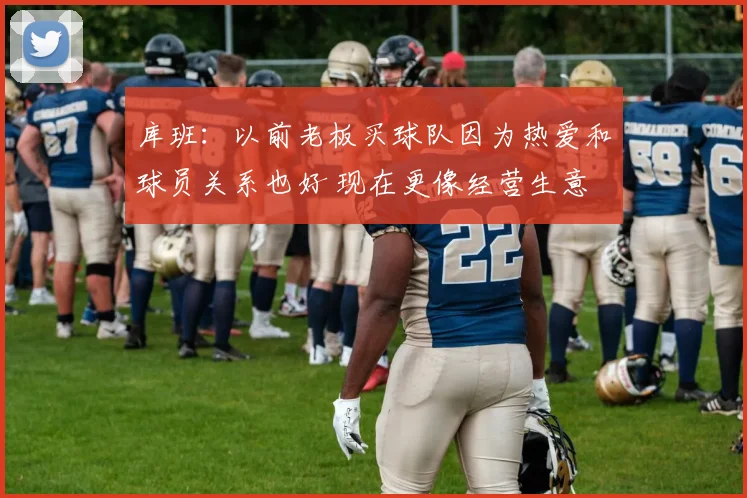 库班：以前老板买球队因为热爱和球员关系也好 现在更像经营生意