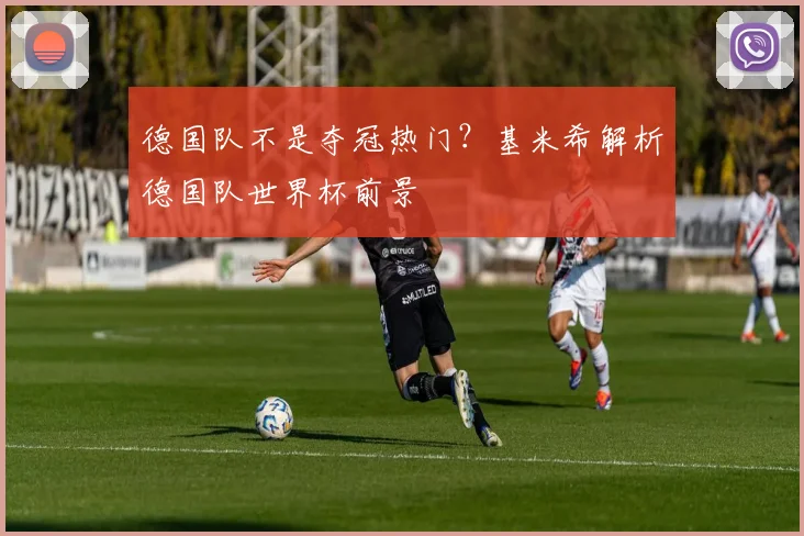 德国队不是夺冠热门？基米希解析德国队世界杯前景