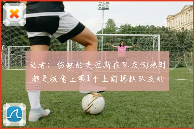 记者:伤缺的史密斯在队友倒地时 都是板凳上第1个上前搀扶队友的