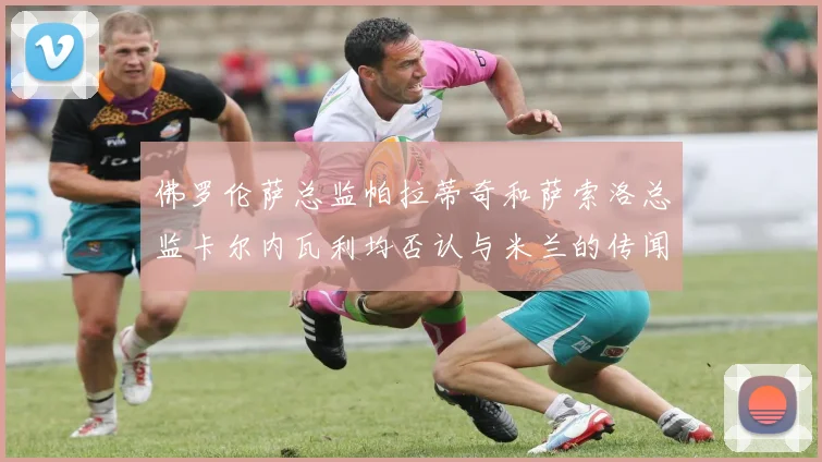 佛罗伦萨总监帕拉蒂奇和萨索洛总监卡尔内瓦利均否认与米兰的传闻