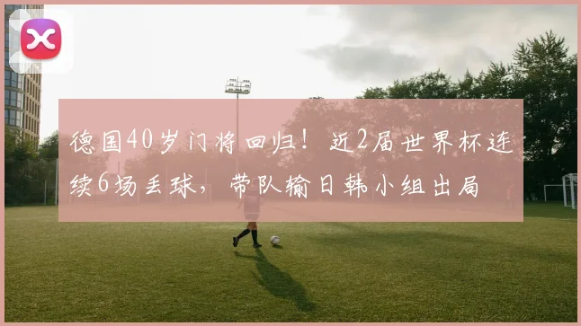 德国40岁门将回归！近2届世界杯连续6场丢球，带队输日韩小组出局