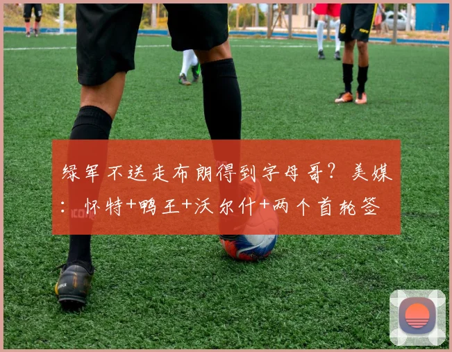 绿军不送走布朗得到字母哥?美媒:怀特+鸭王+沃尔什+两个首轮签