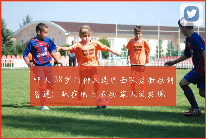吓人 38岁门神入选巴西队后激动到昏迷:趴在地上不动 家人没发现