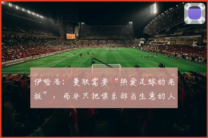 伊哈洛：曼联需要“热爱足球的老板”，而非只把俱乐部当生意的人