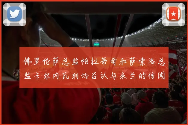 佛罗伦萨总监帕拉蒂奇和萨索洛总监卡尔内瓦利均否认与米兰的传闻