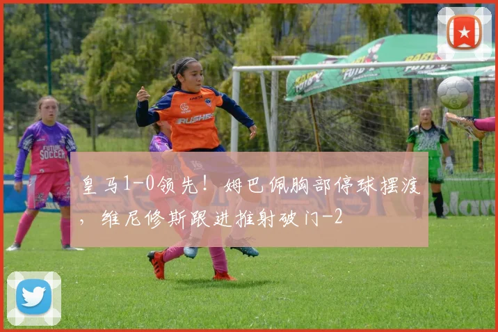 皇马1-0领先！姆巴佩胸部停球摆渡，维尼修斯跟进推射破门