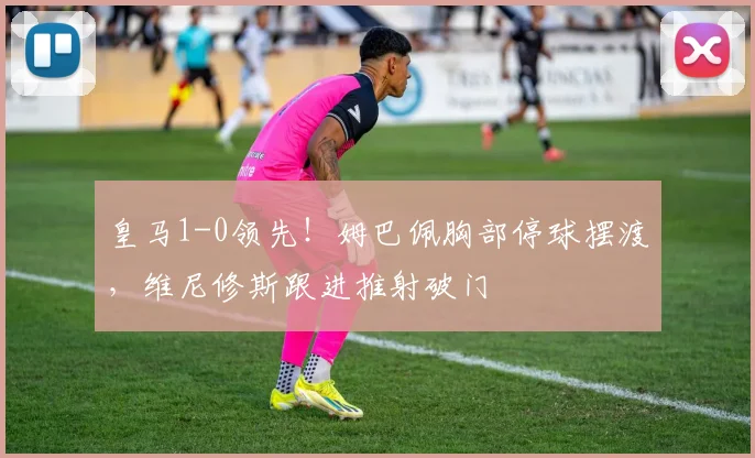 皇马1-0领先！姆巴佩胸部停球摆渡，维尼修斯跟进推射破门