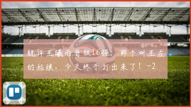 锐评王曦雨晋级16强：那个叫王左的姑娘，今天终于打出来了！