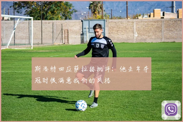 斯洛特回应萨拉赫批评：他去年夺冠时很满意我们的风格