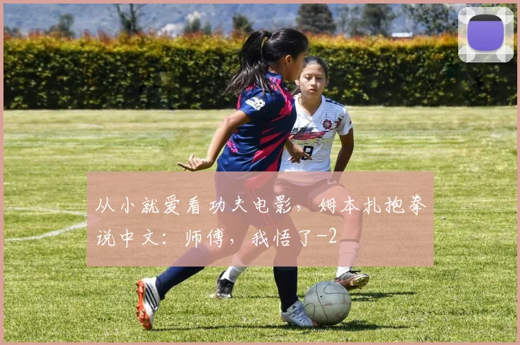 从小就爱看功夫电影,姆本扎抱拳说中文:师傅,我悟了