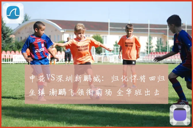申花VS深圳新鹏城：归化悍将回归坐镇 谢鹏飞领衔前场 全华班出击