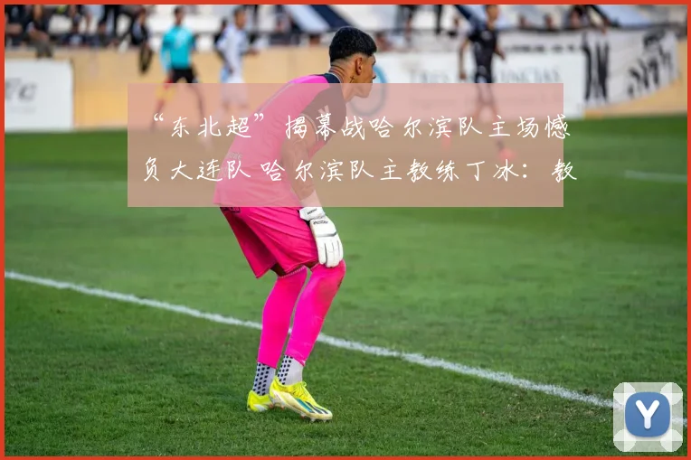 “东北超”揭幕战哈尔滨队主场憾负大连队 哈尔滨队主教练丁冰：教练团队负主要责任