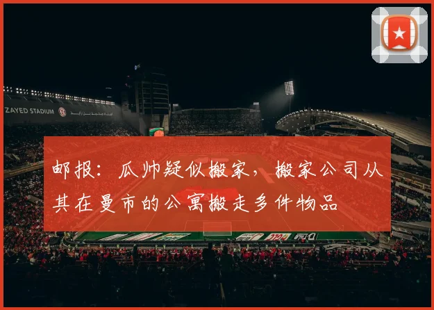 邮报：瓜帅疑似搬家，搬家公司从其在曼市的公寓搬走多件物品