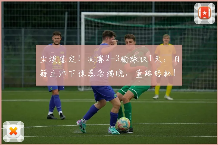 尘埃落定！决赛2-3输球仅1天，日籍主帅下课悬念揭晓，董路怒批！