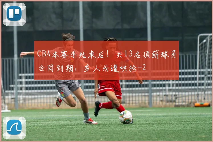 CBA本赛季结束后！共13名顶薪球员合同到期，多人或遭哄抢