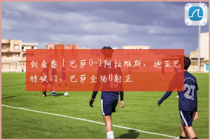 剑南春｜巴萨0-1阿拉维斯，迪亚巴特破门，巴萨全场0射正