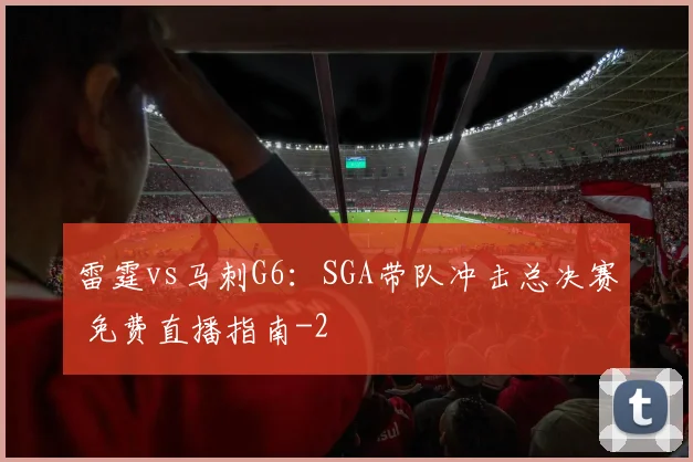 雷霆vs马刺G6:SGA带队冲击总决赛 免费直播指南